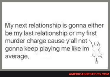 My next relationship is gonna either be my last relationship or my first
murder charge cause y'all not gonna keep playing me like im average.