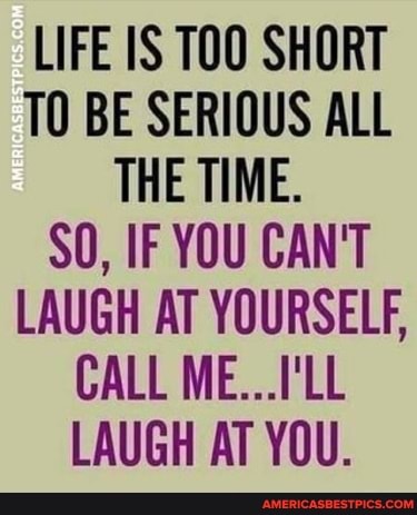 LIFE IS TOO SHORT TO BE SERIOUS ALL THE TIME.
SO, IF YOU CAN'T LAUGH AT YOURSELF,
CALL ME...I'LL LAUGH AT YOU.