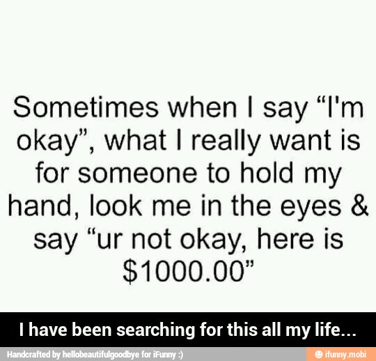 Sometimes when I say "I'm
okay", what I really want is
for someone to hold my
hand, look me in the eyes say "ur not okay, here is
I have been searching for this all my life... - I have been searching for this all my life...