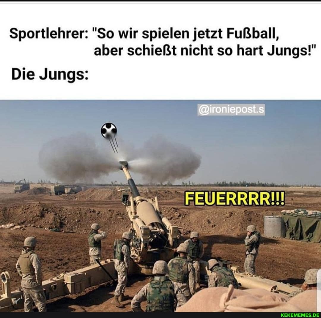 Sportlehrer: "So wir spielen jetzt Fußball, aber schießt nicht so hart Jungs!"
Die Jungs: