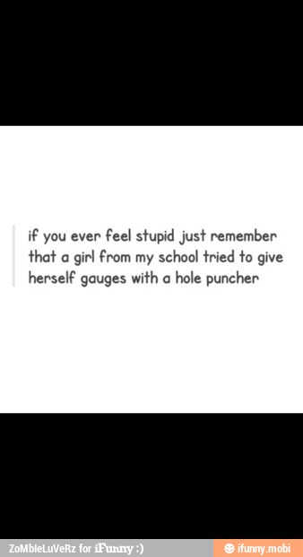 if you even
feel stupid just remember
that a
girl from my school tried to give
herself gauges with a
hole puncher