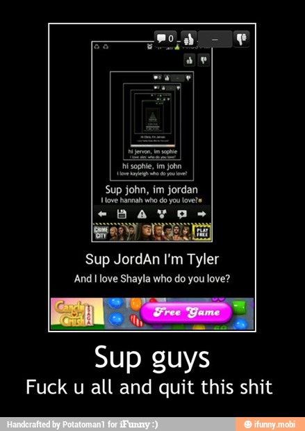 video ys?
Sup john, im jordan
Sup JordAn I'm Tyler
And I love Shayla who do you love?
Sup guys
Fuck u all and quit this shit - Sup guys
Fuck u all and quit this shit