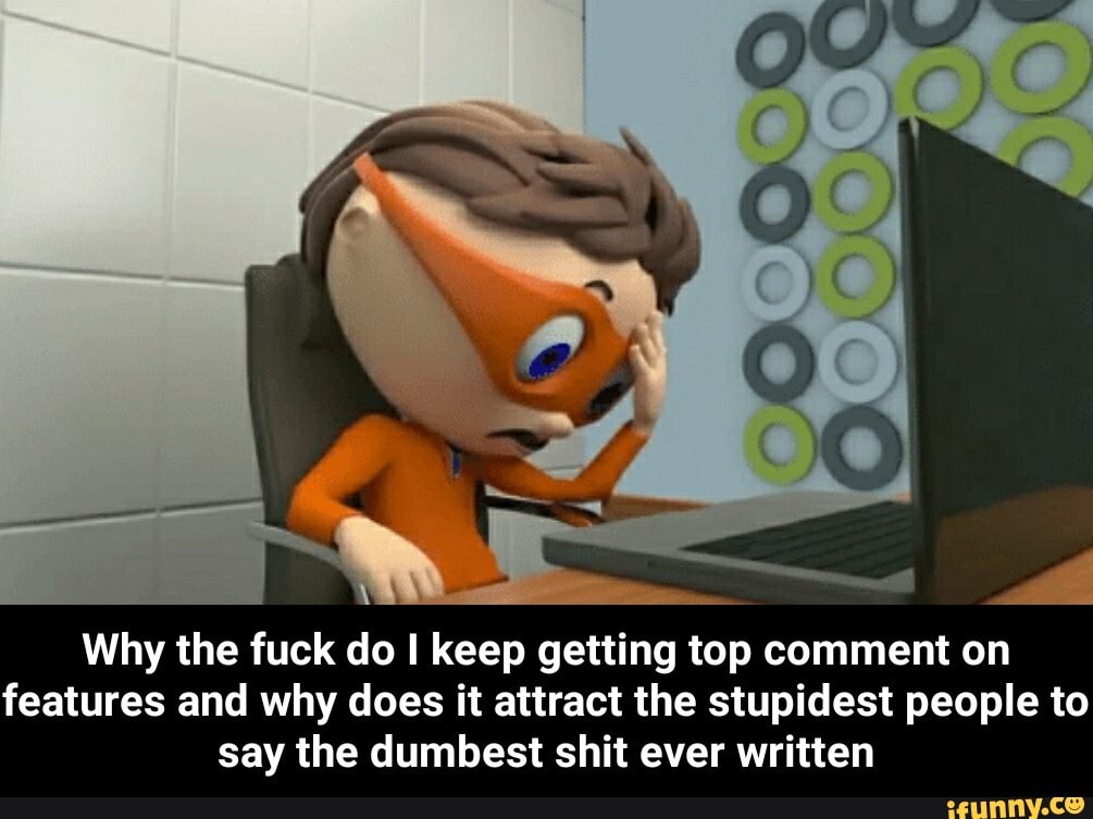 Why the fuck do I keep getting top comment on
features and why does it attract the stupidest people to
say the dumbest shit ever written - Why the fuck do I keep getting top comment on features and why does it attract the stupidest people to say the dumbest shit ever written