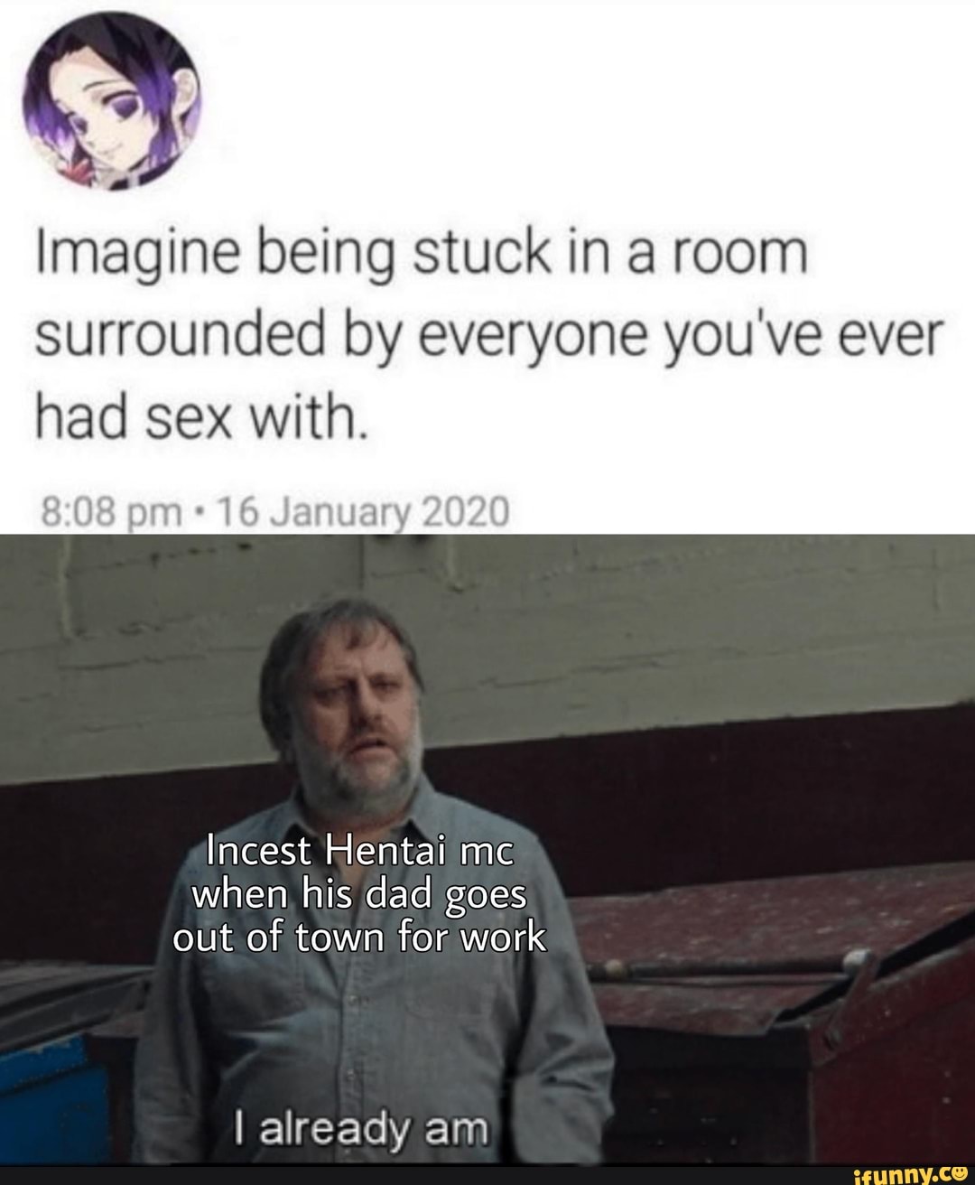 a
Imagine being stuck in a room
Surrounded by everyone you've ever
had sex with.
16 January 2020
Incest Hentai me
when his dad goes
out of town for work
I already am