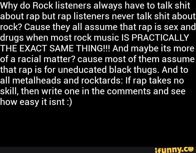Why do Rock listeners always have to talk shit
about rap but rap listeners never talk shit about
rock? Cause they all assume that rap is sex and
drugs when most rock music IS PRACTICALLY
THE EXACT SAME THING!!! And maybe its more
of a racial matter? cause most of them assume
that rap is for uneducated black thugs. And to
all metalheads and rocktards: If rap takes no
skill, then write one in the comments and see
how easy it isnt :)