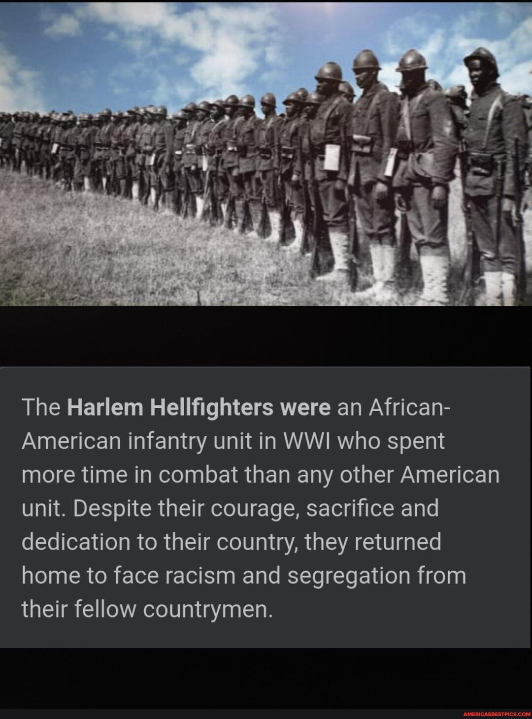 The Harlem Hellfighters were an African-
American infantry unit in WWI who spent more time in combat than any other American unit. Despite their courage, sacrifice and dedication to their country, they returned home to face racism and segregation from their fellow countrymen.