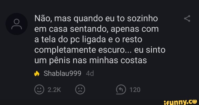 Não, mas quando eu to sozinho em casa sentando, apenas com a tela do pc ligada e o resto completamente escuro... eu sinto um pênis nas minhas costas
Shablau999
O 120