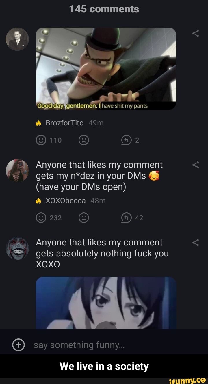 145 comments
Anyone that likes my comment
gets my n*dez in your DMs (have your DMs open)
Anyone that likes my comment
gets absolutely nothing fuck you
XOXO
We live in a society - We live in a society
