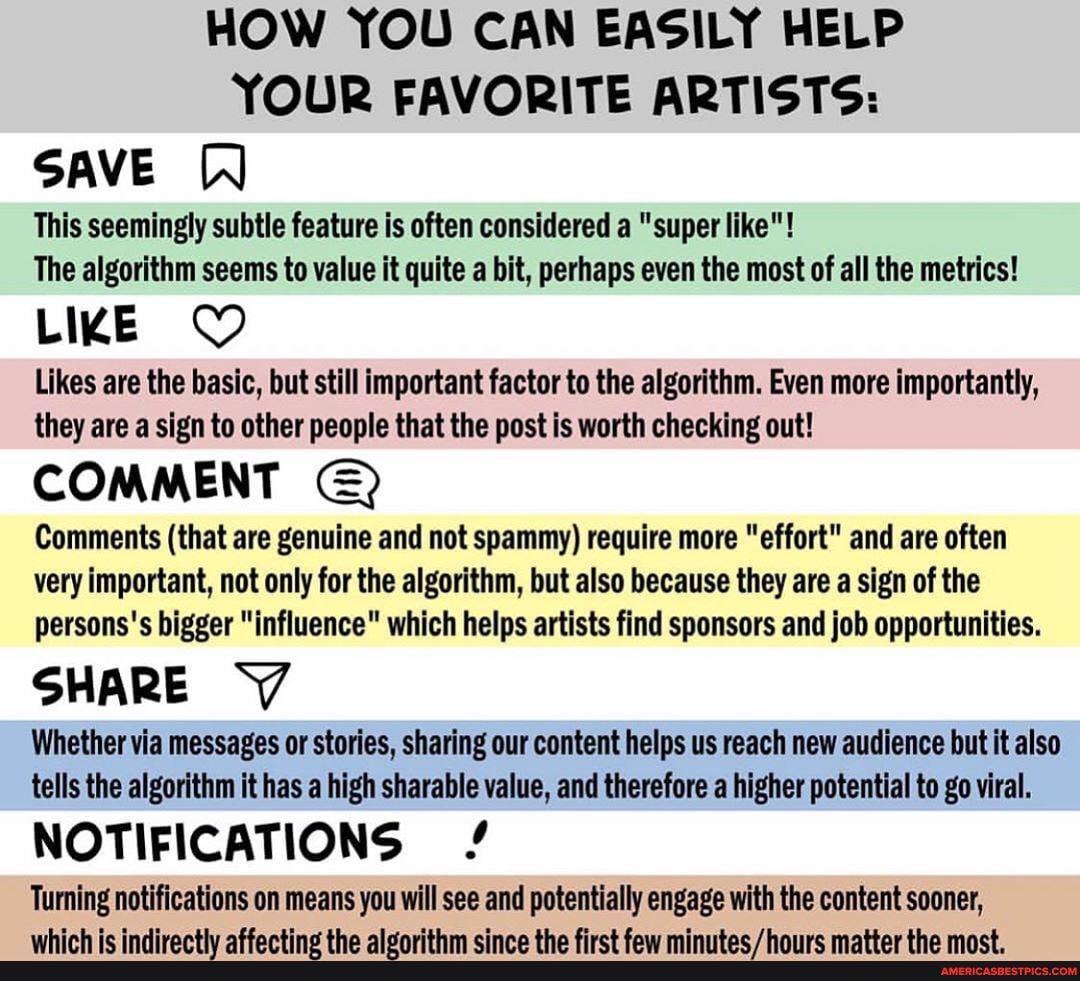 HOW YOU CAN EASILY HELP YOUR FAVORITE ARTISTS:
SAVE
This seemingly subtle feature is often considered a "super like"!
The algorithm seems to value it quite a bit, perhaps even the most of all the metrics!
LIKE
Likes are the basic, but still important factor to the algorithm. Even more importantly, they are a sign to other people that the post is worth checking out!
COMMENT Comments (that are genuine and not spammy) require more "effort" and are often
very important, not only for the algorithm, but also because they are a sign of the parsons's bigger "influence" which helps artists find sponsors and job opportunities.
SHARE '7
Whether via messages or stories, sharing our content helps us reach new audience but it also tells the algorithm it has a high sharable value, and therefore a higher potential to go viral.
NOTIFICATIONS /
Turning notifications on means you will see and potentially engage with the content sooner,