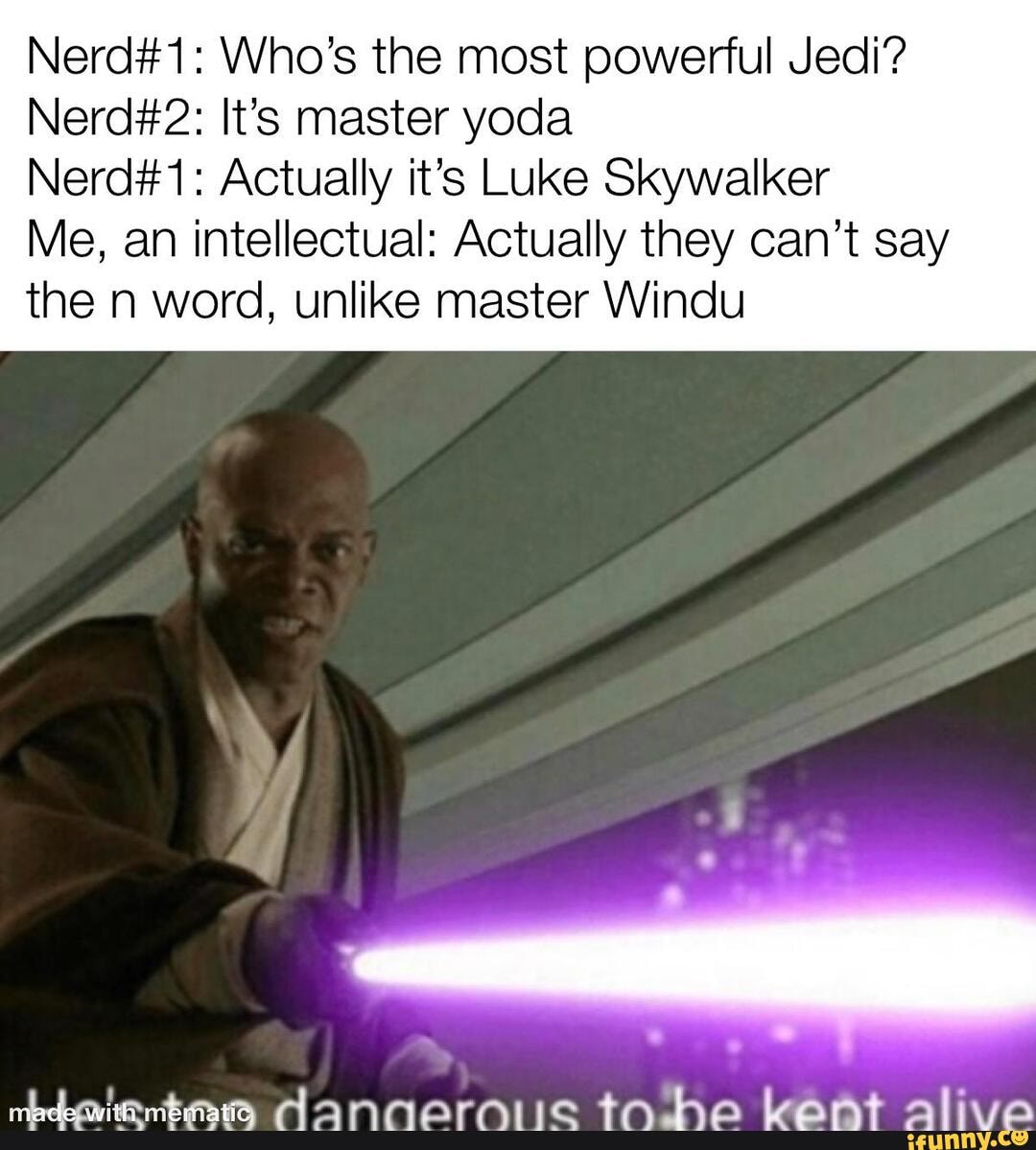 Nerd#1: Who's the most powerful Jedi?
Nerd#2: It's master yoda
Nerd#1: Actually it's Luke Skywalker
Me, an intellectual: Actually they can't say
the n word, unlike master Windu