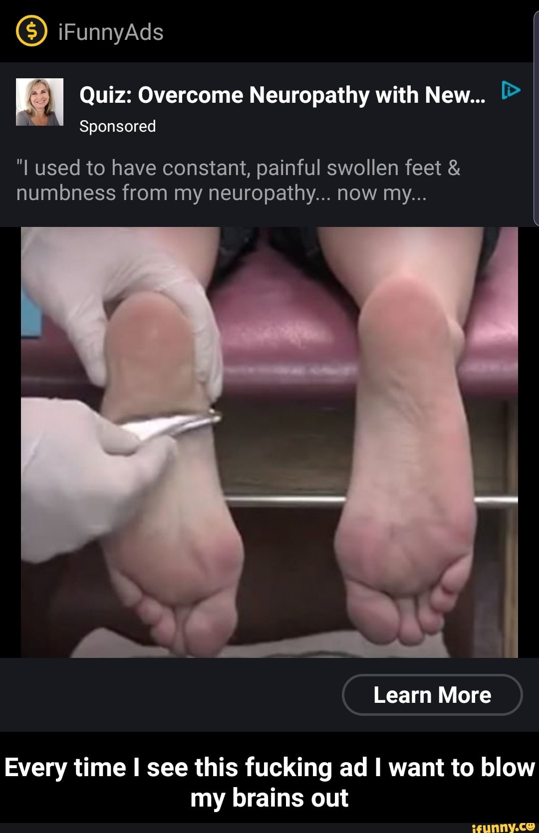Quiz: Overcome Neuropathy with New... [>
Sponsored
"I used to have constant, painful swollen feet &
numbness from my neuropathy... now my...
Every time I see this fucking ad I want to blow
my brains out - Every time I see this fucking ad I want to blow my brains out