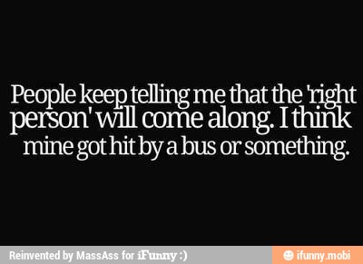 People keep telling me that the 'ri
person will come along. T
mine got hit by a bus or something.