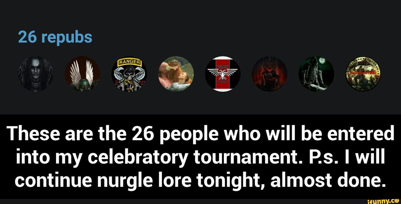 These are the 26 people who will be entered
into my celebratory tournament. P.s. I will
continue nurgle lore tonight, almost done. - These are the 26 people who will be entered into my celebratory tournament. P.s. I will continue nurgle lore tonight, almost done.