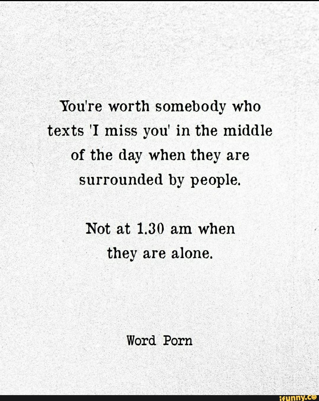 You're worth somebody who
texts 'I miss you' in the middle
of the day when they are
surrounded by people.
Not at 1.30 am when
they are alone.
Word Porn