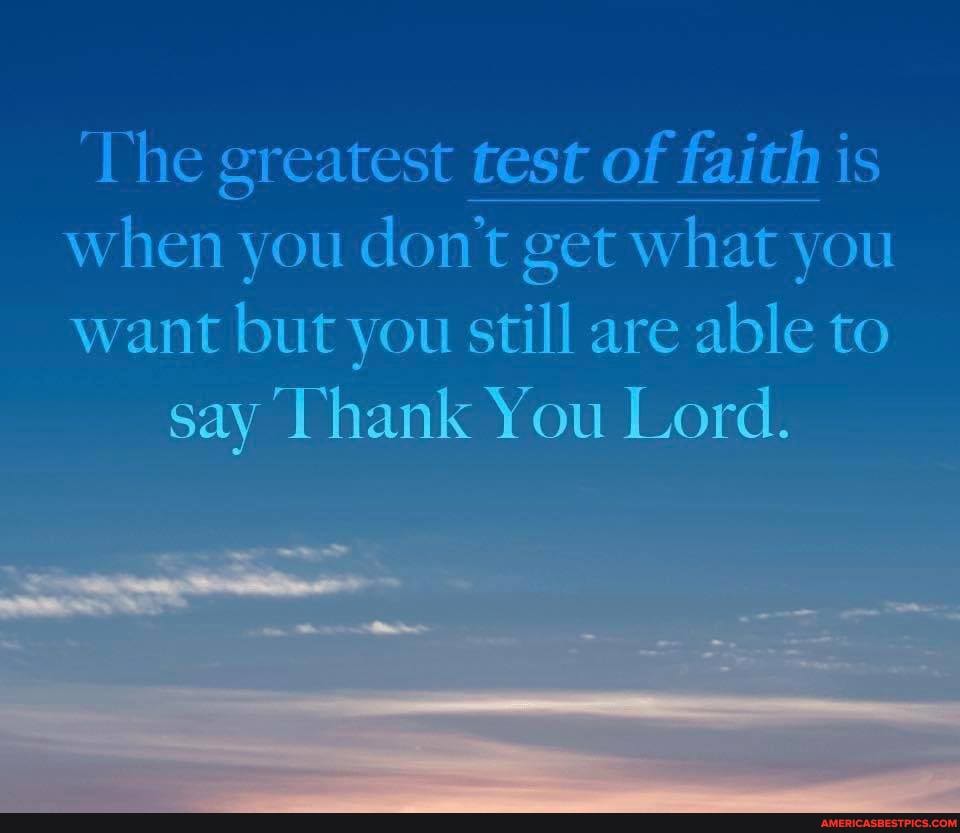 'The greatest test of faith is when you don't get what you
want but you still are able to say Thank You Lord.