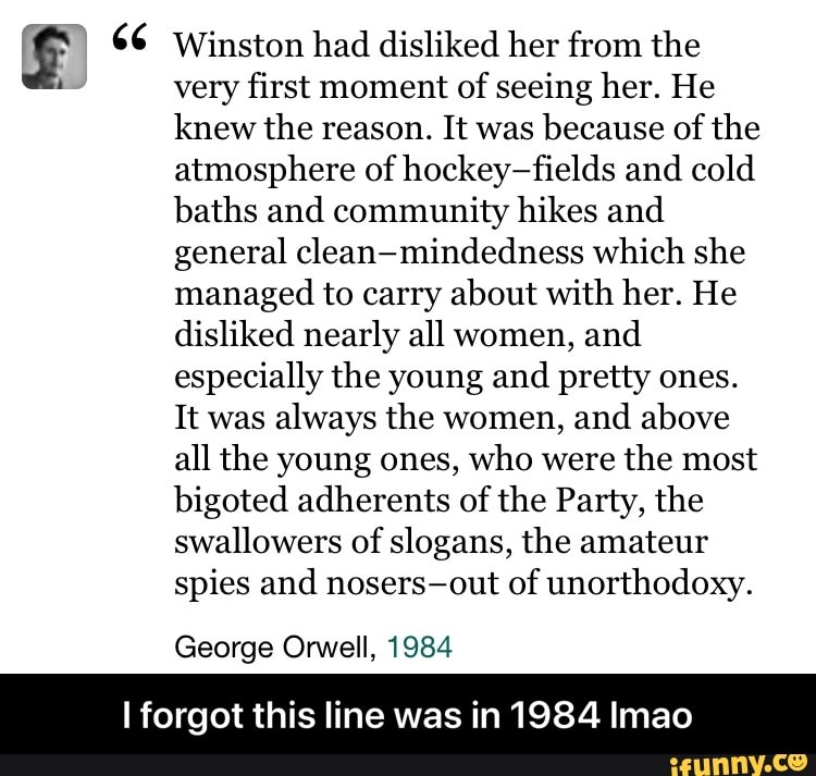 es (E) 66 Winston had disliked her from the
very first moment
of seeing her. He
knew the reason. It was
because of the
atmosphere of hockey-fields and cold
baths and community hikes and
general clean-mindedness which she
managed to carry about with her. He
disliked nearly all women, and
especially the young and
pretty ones.
It was
always the women,
and above
all the young ones, who were
the most
bigoted adherents of the Party, the
swallowers of slogans, the amateur
spies and nosers-out of unorthodoxy.
George Orwell, 1984
I forgot this line was in 1984 Imao - I forgot this line was in 1984 lmao