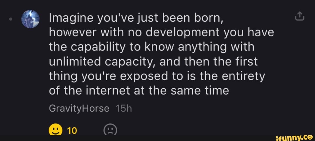 4 Imagine you've just been born,
however with no development you have
the capability to know anything with
unlimited capacity, and then the first
thing you're exposed to is the entirety
of the internet at the same time
