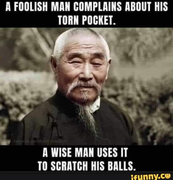 A FOOLISH MAN COMPLAINS ABOUT HIS TORN POCKET.
A WISE MAN USES IT TO SCRATCH HIS BALLS.