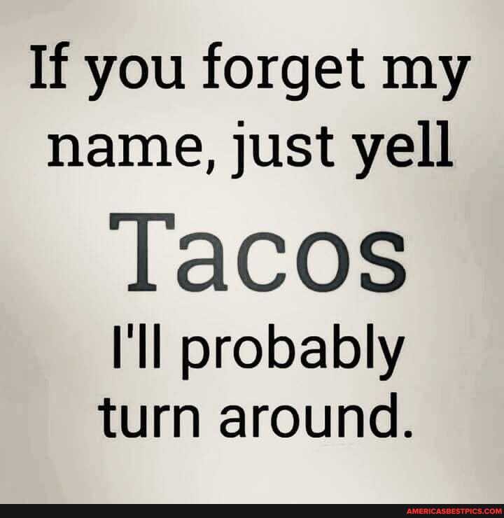 If you forget my name, just yell
Tacos
'Il probably turn around.
