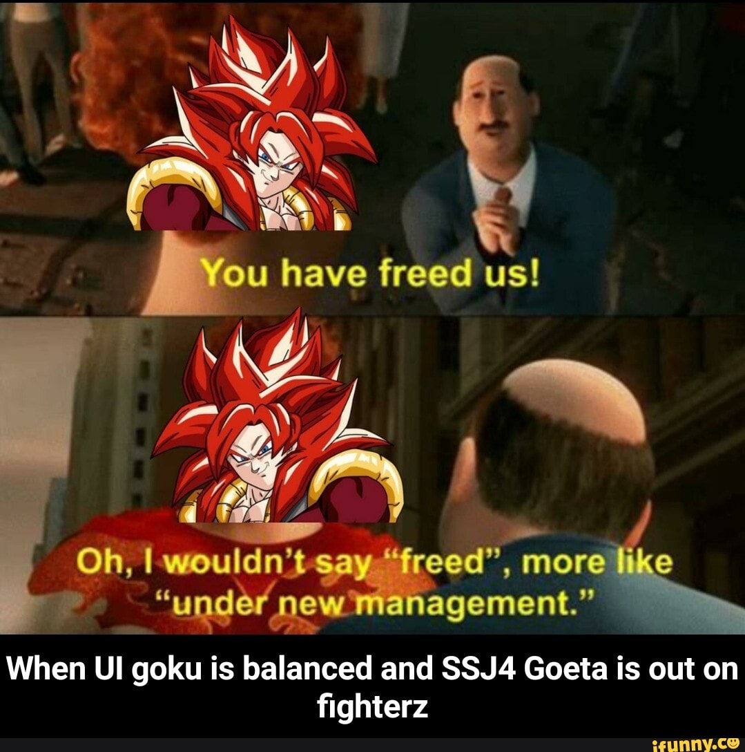 You have freed us!
Oh, wouldn't say "reed", more like
"under new ianagement."
When Ul goku is balanced and SSJ4 Goeta is out on fighterz - When UI goku is balanced and SSJ4 Goeta is out on fighterz