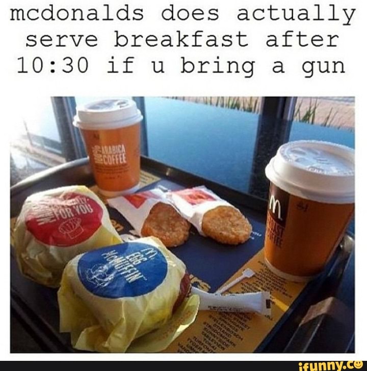 mcdonalds does actually
serve breakfast after
10:30 1£ u bring a gun