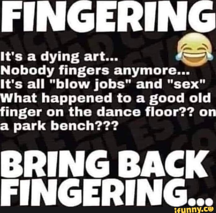 FINGERING It's a dying art... Nobody fingers anymore... It's all "blow