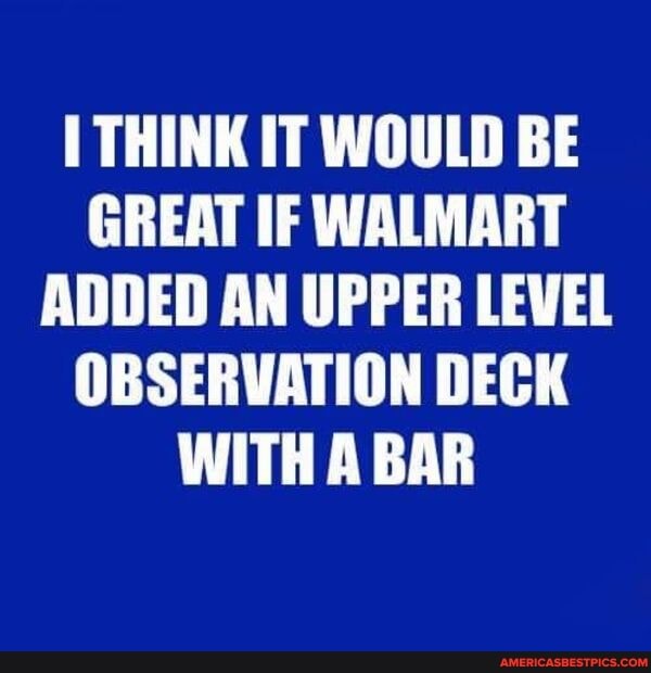 THINK IT WOULD BE GREAT IF WALMART ADDED AN UPPER LEVEL OBSERVATION DECK WITH BAR