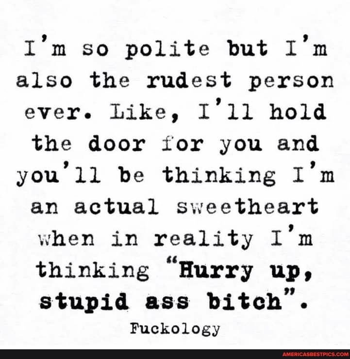 I'm so polite but I'm also the rudest person ever. Like, I'1l hold the door for you and you be thinking I'm an actual sweetheart when in reality I'm thinking "Hurry up, stupid ass bitch".
Fuckology