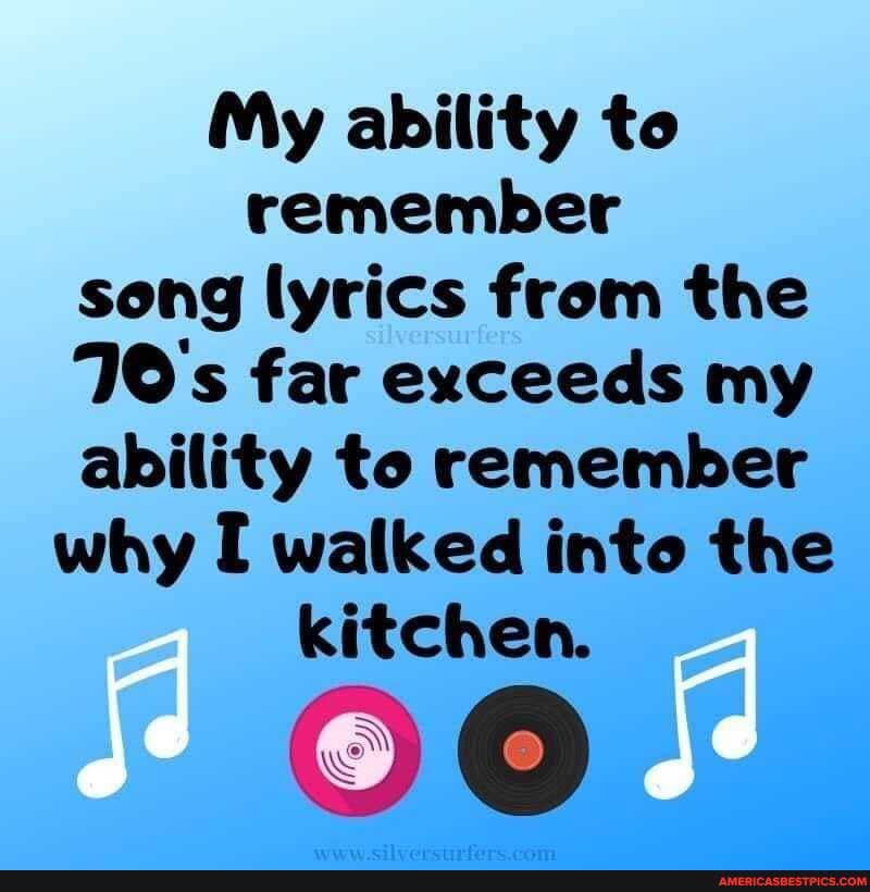My ability to remember song lyrics from the
70's far exceeds my ability to remember why walked into the kitchen.