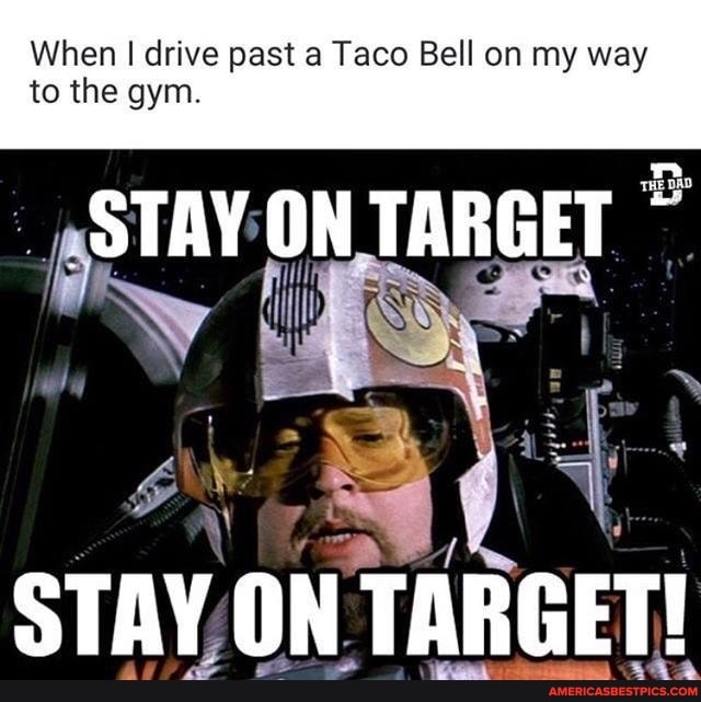 When I drive past a Taco Bell on my way to the gym.
STAY ON TARGET
STAY ON TARGET!