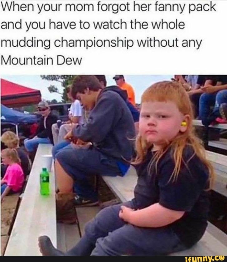 When your mom forgot her fanny pack
and you have to watch the whole
mudding championship without any
Mountain Dew