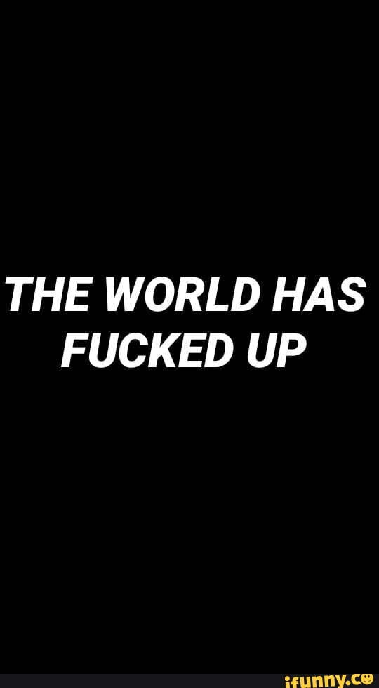 THE WORLD HAS FUCKED UP
