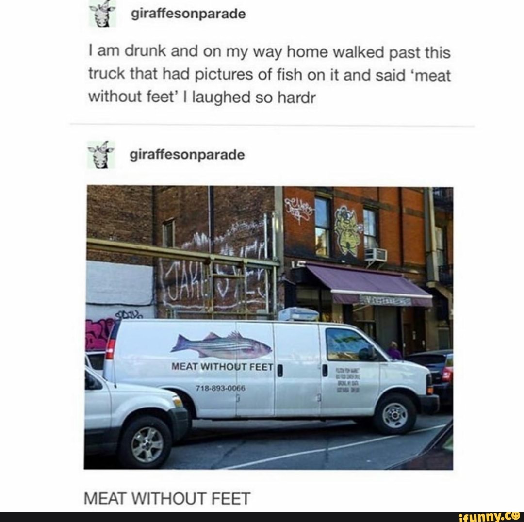 I am drunk and on my way home walked past this
truck that had pictures of fish on it and said 'meat
without feet' I laughed so hardr
4
MEAT WITHOUT FEET