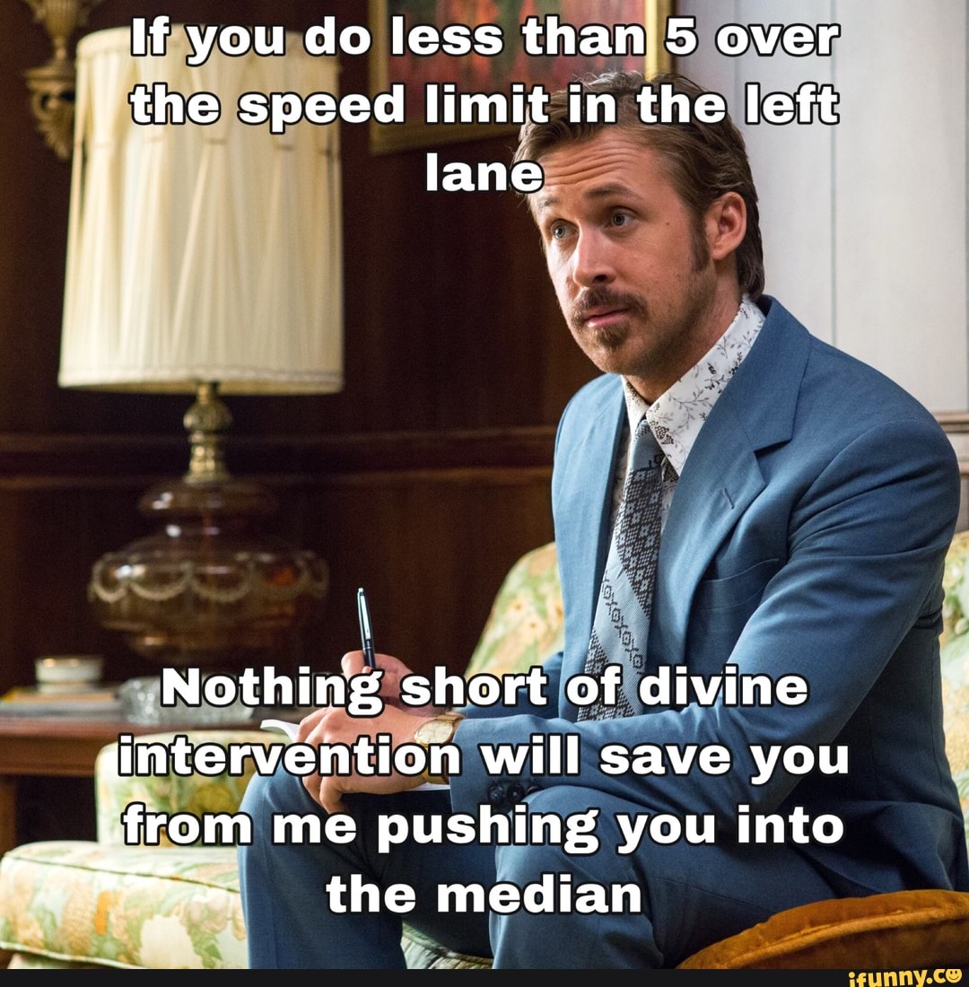If you do less than 5 over the speed limit in the left lane
Nothing short of divine intervention will save you
from me pushing you into the median