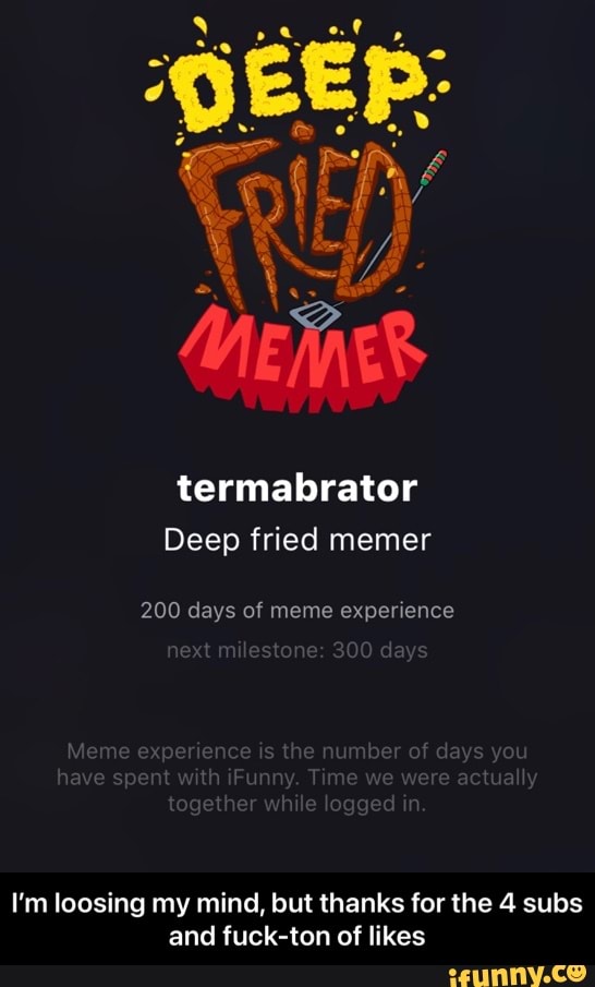 termabrator
Deep fried memer
200 days of meme experience t dy
I'm loosing my mind, but thanks for the 4 subs and fuck-ton of likes - I’m loosing my mind, but thanks for the 4 subs and fuck-ton of likes