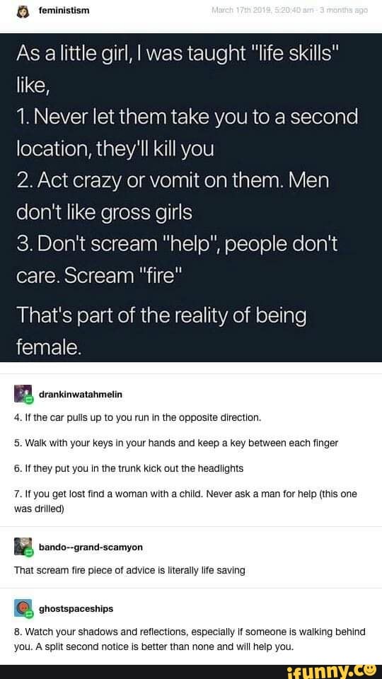 As alittle girl, I was taught "life skills"
MA
1. Never let them take you to a seco!
location, they'll kill you
2. Act crazy or vomit on them. Men
don't like gross girls
3.Don't scream "help", people don't
care. Scream "fire"
That's part of the reality of being
female.
4. Ifthe car pulls up to you run In the opposite direction.
5. Walk with your keys in your hands and keep a key between each finger
6. If they put you in the trunk kick out the headlights
7. If you get lost find a woman with a child. Never ask a man for help (this one
was drilled)
R bando--grand-scamyon
That scream fire plece of advice is literally life saving
8. Watch your shadows and reflections, especially if someone is walking behind
you. A split second notice is better than none and will help you.