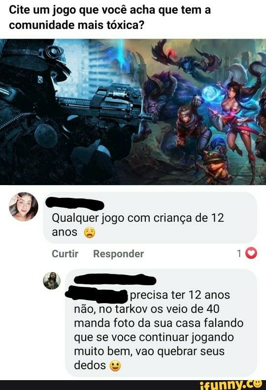 Cite um jogo que você acha que tem a comunidade mais tóxica?
Qualquer jogo com criança de 12 anos &
Curtir Responder 10
precisa ter 12 anos não, no tarkov os veio de 40 manda foto da sua casa falando que se voce continuar jogando muito bem, vao quebrar seus dedos &