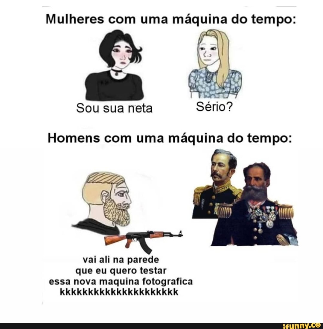 Mulheres com uma máquina do tempo:
Sou sua neta Sério?
Homens com uma máquina do tempo:
vai ali na parede que eu quero testar essa nova maquina fotografica kkkkkkkkkkkkkkkkkkkkk