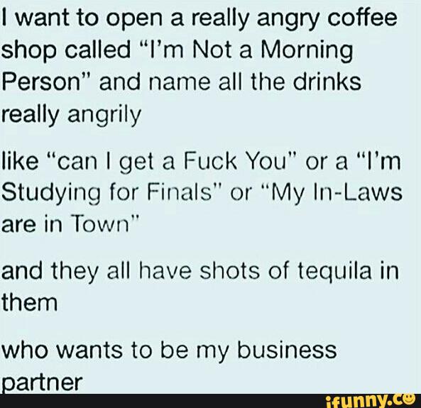 I want to open a really angry coffee
shop called “I’m Not a Morning
Person" and name all the drinks
really angrily
like “can I get a Fuck You" or a “I'm
Studying for Finals" or "My In-Laws
are in Town"
and they all have shots of tequila in
them
who wants to be my business
partner