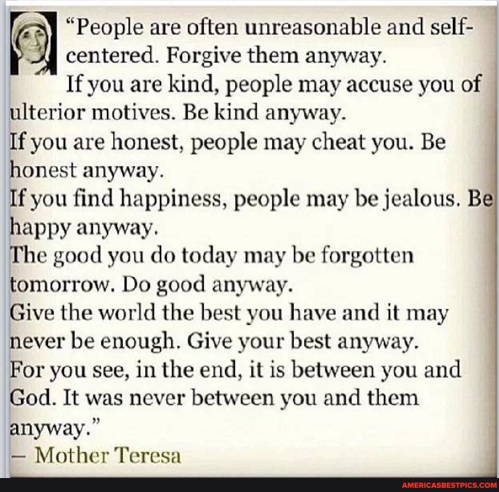 "People are often unreasonable and self- centered. Forgive them anyway.
If you are kind, people may accuse you of ulterior motives. Be kind anyway.
If you are honest, people may cheat you. Be honest anyway.
If you find happiness, people may be jealous. B happy anyway.
he good you do today may be forgotten tomorrow. Do good anyway.
Give the world the best you have and it may never be enough. Give your best anyway.
For you see, in the end, it is between you and
God. It was never between you and them anyway."
- Mother Teresa