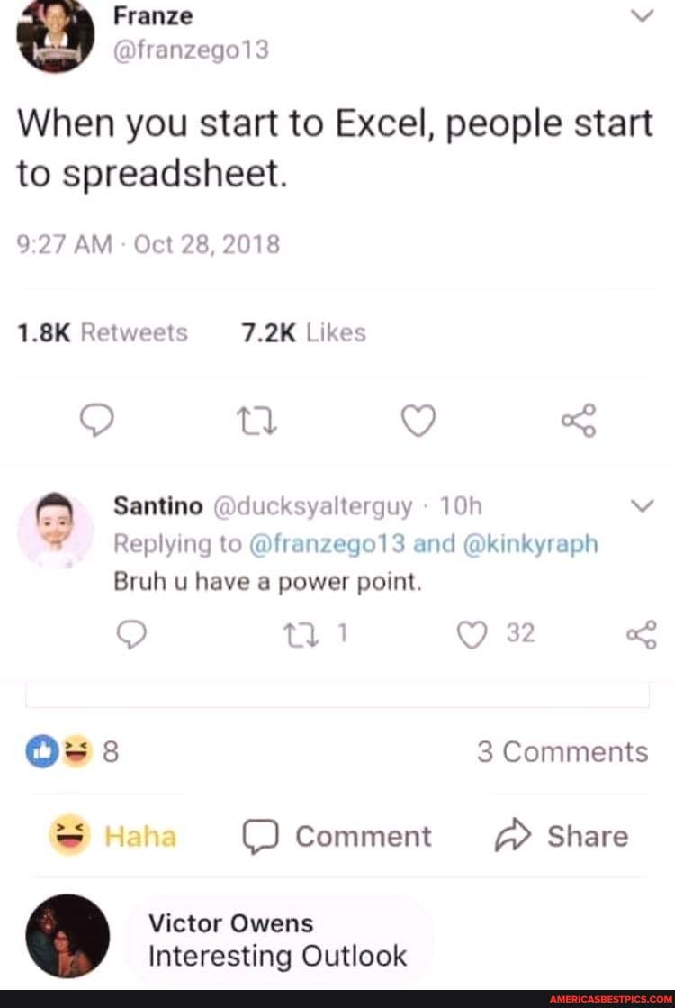 Franze
fran
When you start to Excel, people start to spreadsheet.
AM - Oct 28, 2018
Santino @ducksyalterguy vv
Replying to @franzego13 and @kinkyraph
Bruh u have a power point.
tl 1 32
3 Comments
Haha Comment Share
la
Victor Owens
Interesting Outlook