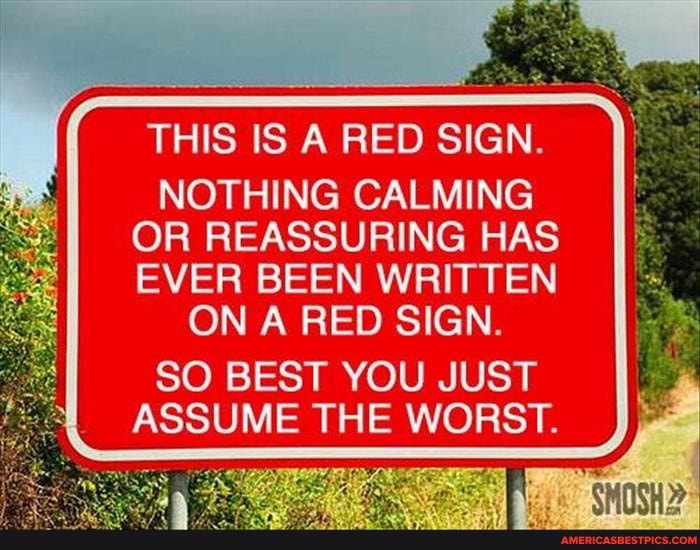 THIS IS A RED SIGN.
NOTHING CALMING OR REASSURING HAS EVER BEEN WRITTEN ON A RED SIGN.
SO BEST YOU JUST ASSUME THE WORST.