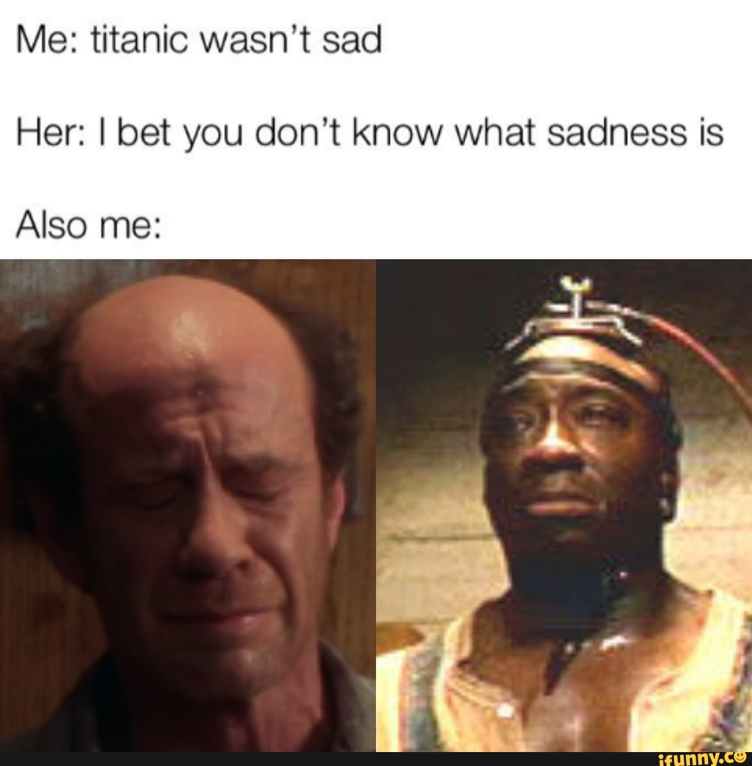 Me: titanic wasn't sad Her: I bet you don't know what sadness is Also ...