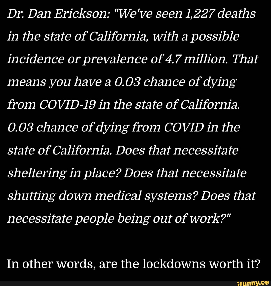 Dr. Dan Erickson: "We've seen 1,227 deaths
in the state of California, with a possible
incidence or prevalence of 4.7 million. That
means you have a 0.08 chance of dying
from COVID-19 in the state of California.
0.08 chance of dying from COVID in the
state of California. Does that necessitate
sheltering in place? Does that necessitate
shutting down medical systems? Does that
necessitate people being out of work?"
In other words, are the lockdowns worth it?