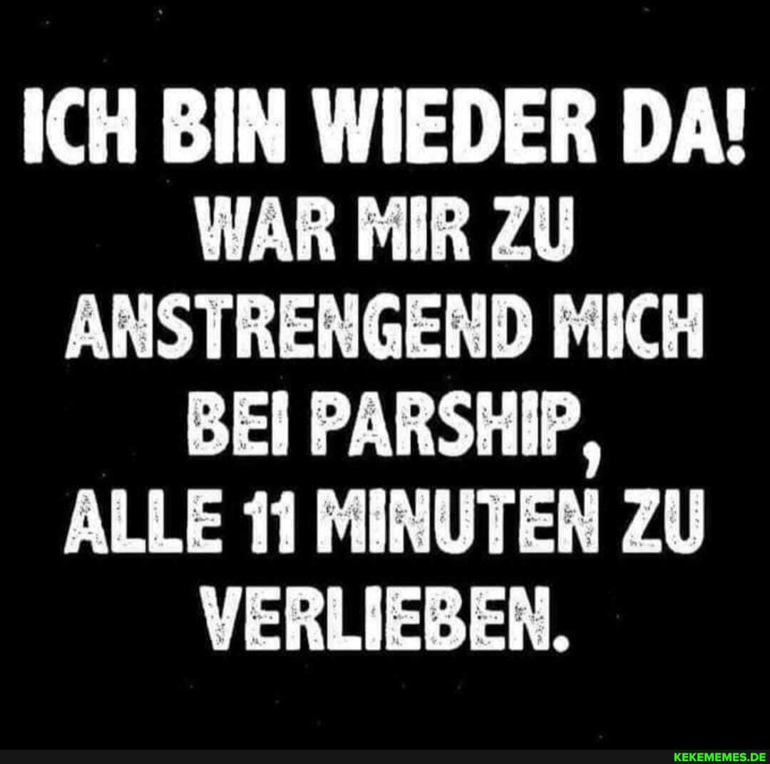 ICH BIN WIEDER DA!
WAR MIR ZU ANSTRENGEND MICH BEI PARSHIP,
ALLE 11 MINUTEN ZU VERLIEBEN.