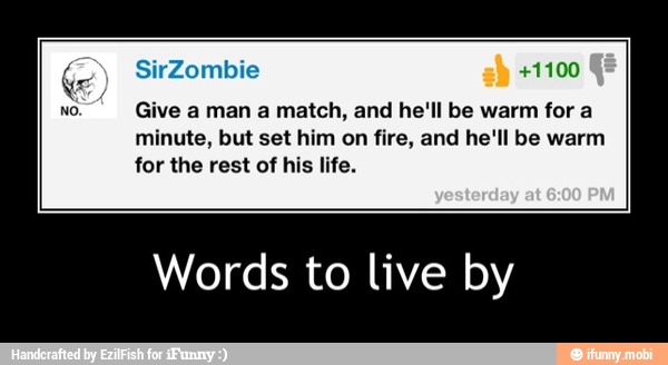 Give a man a match, and he'll be warm for a
minute, but set him on fire, and he'll be warm
for the rest of his life.
Words to live by - Words to live by