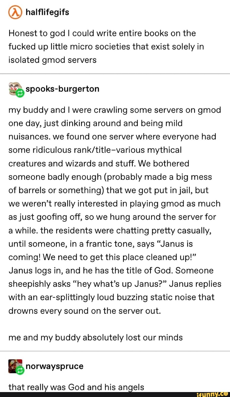 QD
Honest to god I could write entire books on the
fucked up little micro societies that exist solely in
isolated gmod servers
my buddy and l were crawling some servers on gmod
one day,just dinking around and being mild
nuisances. we found one server where everyone had
some ridiculous rank/title-various mythical
creatures and wizards and stuff. We bothered
someone badly enough (probably made a big mess
of barrels or
something) that we got put in jail, but
we weren’t really interested in playing gmod as much
asjust goofing off, so we hung around the server for
a while. the residents were chatting pretty casually,
until someone, in a frantic tone, says “Janus is
coming! We need to get this place cleaned up!”
Janus logs in, and he has the title of God. Someone
sheepishly asks “hey what’s up Janus?” Janus replies
with an ear-splittingly loud buzzing static noise that
drowns every sound on the server out.
me and my buddy absolutely lost our minds
that really was God and his angels