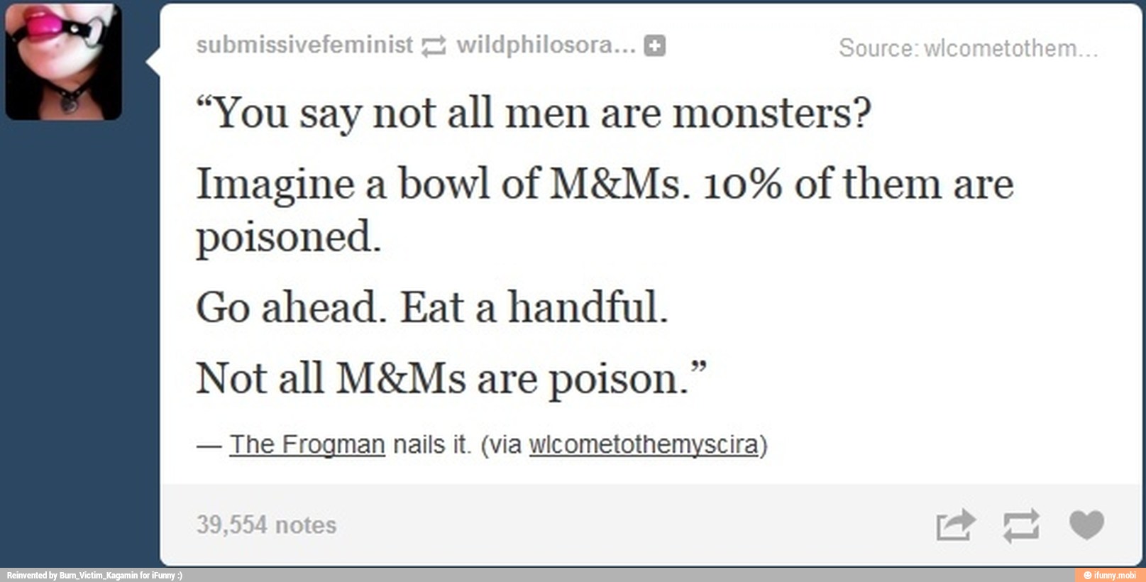 "You say not all men are monsters?
Imagine a bowl of M&Ms. 10% of them are
poisoned.
Go ahead. Eat a
handful.
Not all M&Ms are poison."
The Frogman nails it. (via wicometothemyscira)