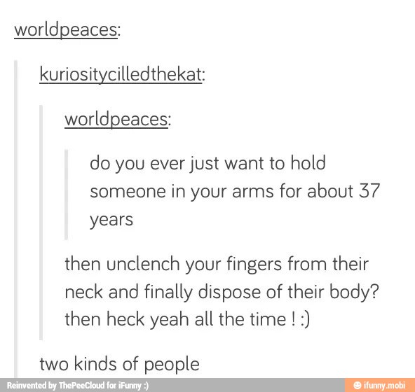 worldpeaces:
kuriositycilledthekat:
worldpeaces:
do you ever just want to hold
someone in your arms for about 37
years
then unclench your fingers from their
neck and
finally dispose of their body?
then heck yeah all the time :)
two kinds of people