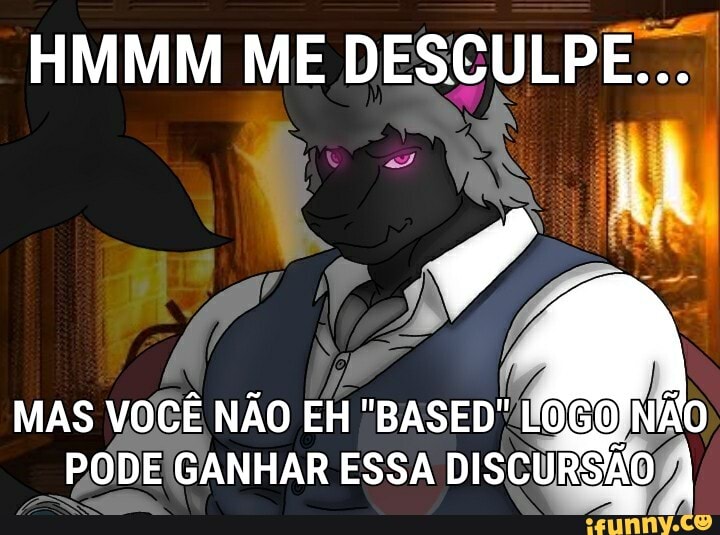 HMMM ME DESCULPE...
MAS VOCÊ NÃO EH "BASED" LOGO 'NÃO PODE GANHAR ESSA DISCURSÃO I